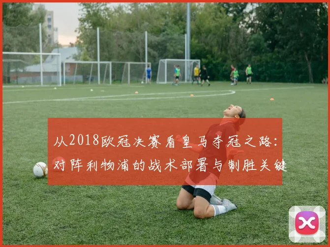 从2018欧冠决赛看皇马夺冠之路：对阵利物浦的战术部署与制胜关键