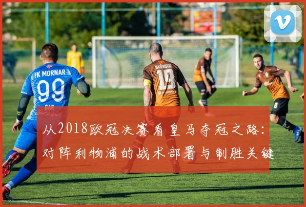 从2018欧冠决赛看皇马夺冠之路:对阵利物浦的战术部署与制胜关键