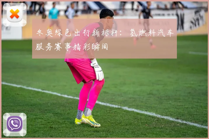 冬奥绿色出行新标杆:氢燃料汽车服务赛事精彩瞬间