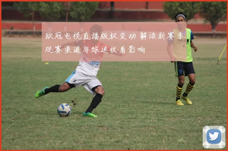 欧冠电视直播版权变动 解读新赛季观赛渠道与球迷收看影响